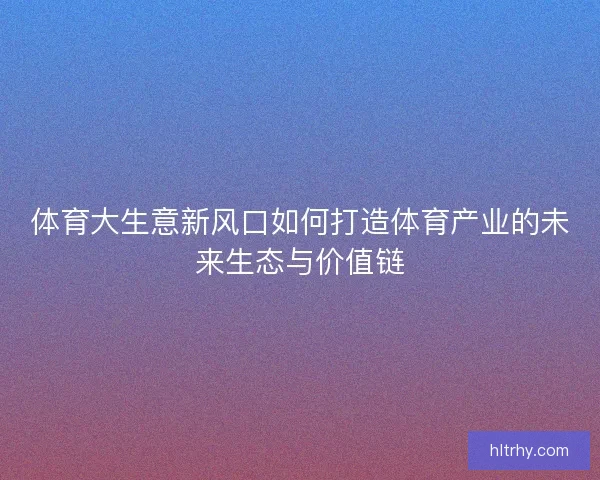 体育大生意新风口如何打造体育产业的未来生态与价值链