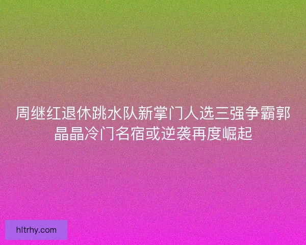周继红退休跳水队新掌门人选三强争霸郭晶晶冷门名宿或逆袭再度崛起