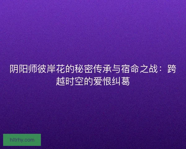 阴阳师彼岸花的秘密传承与宿命之战：跨越时空的爱恨纠葛